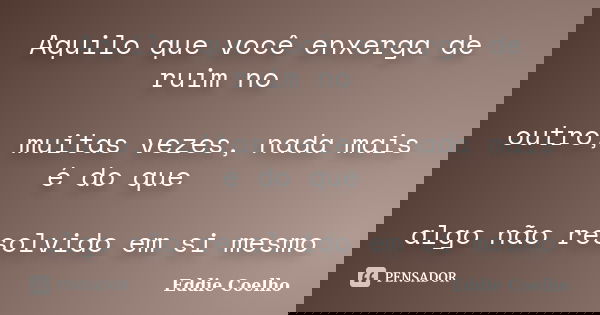 Aquilo que você enxerga de ruim no outro, muitas vezes, nada mais é do que algo não resolvido em si mesmo... Frase de Eddie Coelho.