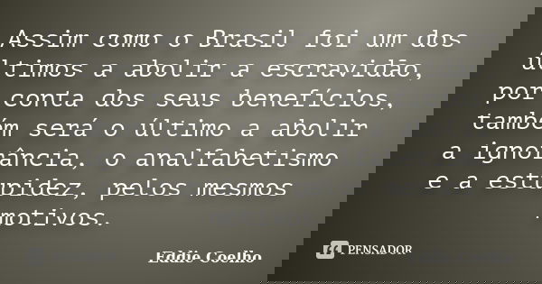 Assim como o Brasil foi um dos últimos a abolir a escravidão, por conta dos seus benefícios, também será o último a abolir a ignorância, o analfabetismo e a est... Frase de Eddie Coelho.