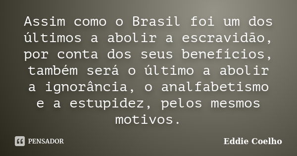 Assim como o Brasil foi um dos últimos a abolir a escravidão, por conta dos seus benefícios, também será o último a abolir a ignorância, o analfabetismo e a est... Frase de Eddie Coelho.