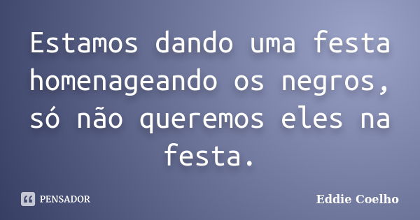 Estamos dando uma festa homenageando os negros, só não queremos eles na festa.... Frase de Eddie Coelho.