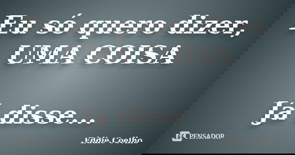 Eu só quero dizer, UMA COISA Já disse...... Frase de Eddie Coelho.