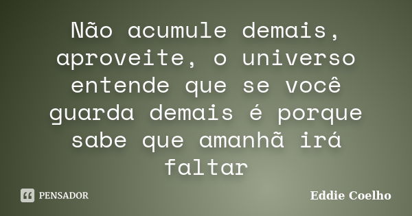 Não acumule demais, aproveite, o universo entende que se você guarda demais é porque sabe que amanhã irá faltar... Frase de Eddie Coelho.