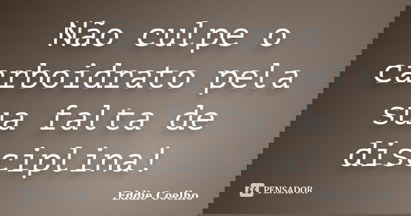 Não culpe o carboidrato pela sua falta de disciplina!... Frase de Eddie Coelho.
