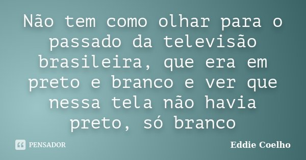 Não tem como olhar para o passado da televisão brasileira, que era em preto e branco e ver que nessa tela não havia preto, só branco... Frase de Eddie Coelho.