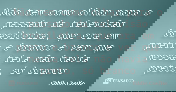 Não tem como olhar para o passado da televisão brasileira, que era em preto e branco e ver que nessa tela não havia preto, só branco... Frase de Eddie Coelho.