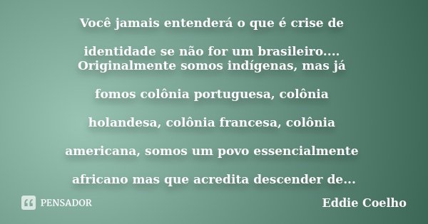 Você jamais entenderá o que é crise de identidade se não for um brasileiro.... Originalmente somos indígenas, mas já fomos colônia portuguesa, colônia holandesa... Frase de Eddie Coelho.