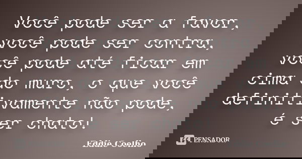 Você pode ser a favor, você pode ser contra, você pode até ficar em cima do muro, o que você definitivamente não pode, é ser chato!... Frase de Eddie Coelho.