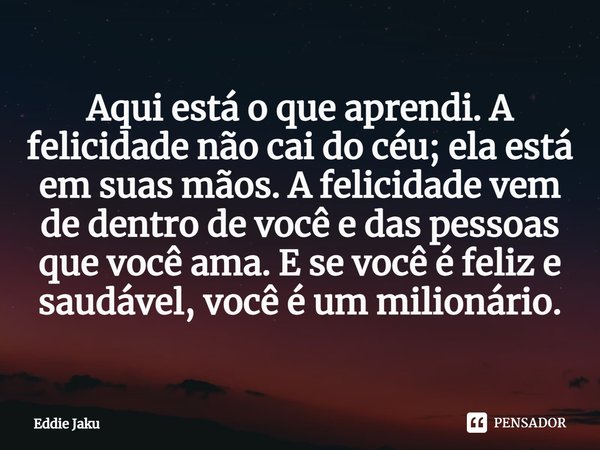 ⁠Aqui está o que aprendi. A felicidade não cai do céu; ela está em suas mãos. A felicidade vem de dentro de você e das pessoas que você ama. E se você é feliz e... Frase de Eddie Jaku.