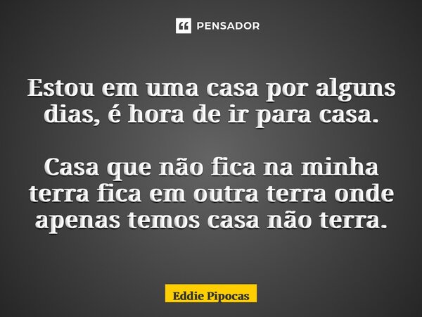 ⁠Estou em uma casa por alguns dias, é hora de ir para casa. Casa que não fica na minha terra fica em outra terra onde apenas temos casa não terra.... Frase de Eddie Pipocas.