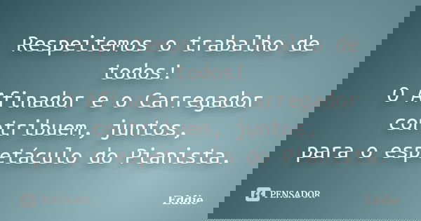 Respeitemos o trabalho de todos! O Afinador e o Carregador contribuem, juntos, para o espetáculo do Pianista.... Frase de Eddie.
