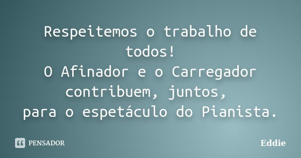 Respeitemos o trabalho de todos! O Afinador e o Carregador contribuem, juntos, para o espetáculo do Pianista.... Frase de Eddie.