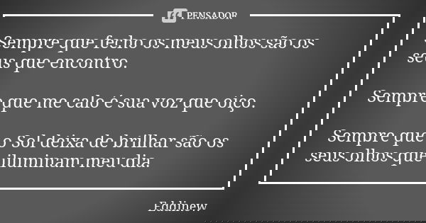 Sempre que fecho os meus olhos são os seus que encontro. Sempre que me calo é sua voz que oiço. Sempre que o Sol deixa de brilhar são os seus olhos que iluminam... Frase de Eddinew.