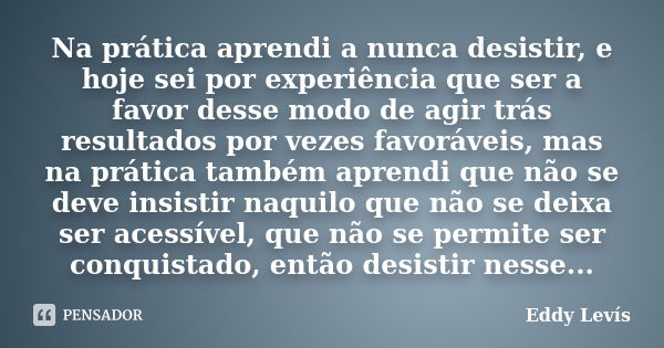 Na prática aprendi a nunca desistir, e hoje sei por experiência que ser a favor desse modo de agir trás resultados por vezes favoráveis, mas na prática também a... Frase de Eddy Levís.