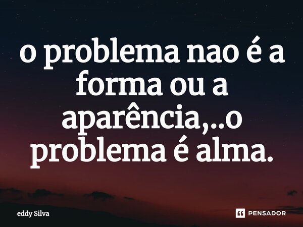 ⁠o problema nao é a forma ou a aparência,..o problema é alma.... Frase de Eddy.