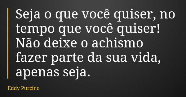 Seja o que você quiser, no tempo que você quiser! Não deixe o achismo fazer parte da sua vida, apenas seja.... Frase de Eddy Purcino.