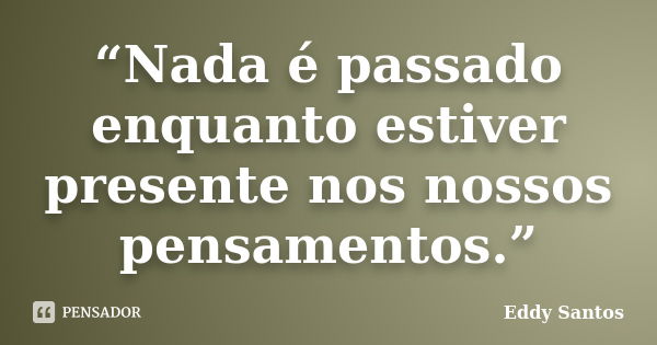 “Nada é passado enquanto estiver presente nos nossos pensamentos.”... Frase de Eddy Santos.