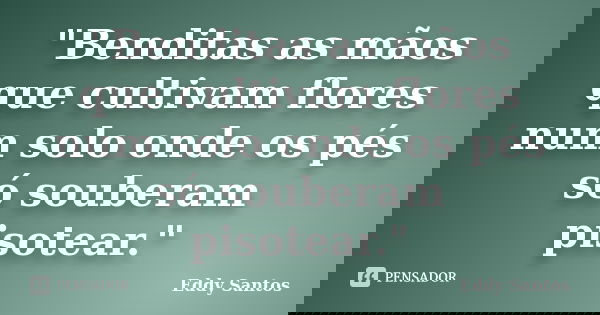 "Benditas as mãos que cultivam flores num solo onde os pés só souberam pisotear."... Frase de Eddy Santos.