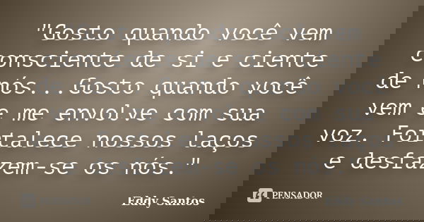 "Gosto quando você vem consciente de si e ciente de nós...Gosto quando você vem e me envolve com sua voz. Fortalece nossos laços e desfazem-se os nós."... Frase de Eddy Santos.