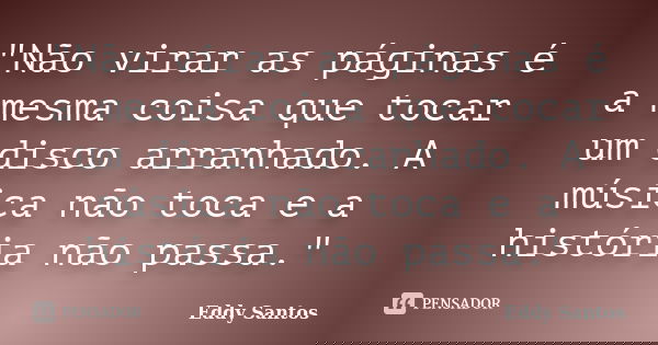 "Não virar as páginas é a mesma coisa que tocar um disco arranhado. A música não toca e a história não passa."... Frase de Eddy Santos.