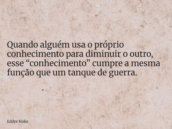 Quando alguém usa o próprio conhecimento para diminuir o outro, esse “conhecimento” cumpre a mesma função que um tanque de guerra.... Frase de Eddye Kiske.