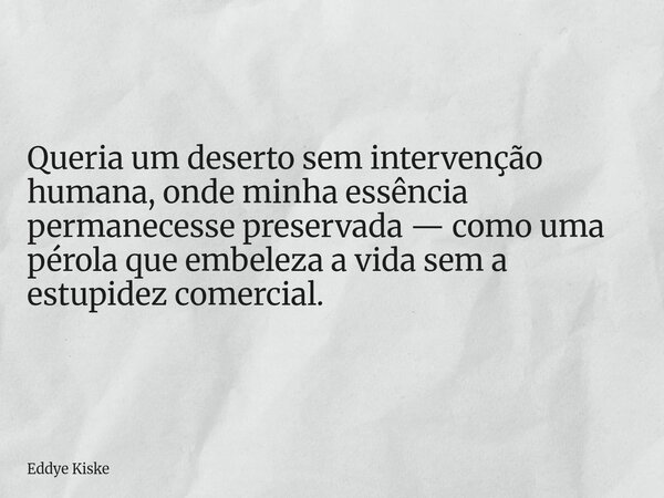 Queria um deserto sem intervenção humana, onde minha essência permanecesse preservada — como uma pérola que embeleza a vida sem a estupidez comercial.... Frase de Eddye Kiske.