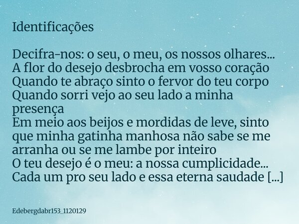 Identificações ⁠ Decifra-nos: o seu, o meu, os nossos olhares... A flor do desejo desbrocha em vosso coração Quando te abraço sinto o fervor do teu corpo Quando... Frase de edebergdabr153_1120129.