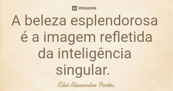 A beleza esplendorosa é a imagem refletida da inteligência singular.... Frase de Edel Alexandre Pontes.