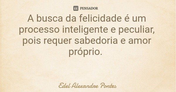 A busca da felicidade é um processo inteligente e peculiar, pois requer sabedoria e amor próprio.... Frase de Edel Alexandre Pontes.