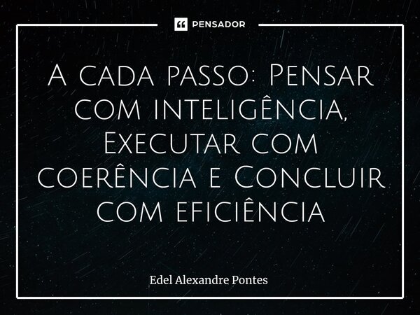 A cada passo: Pensar com inteligência, Executar com coerência e Concluir com eficiência... Frase de Edel Alexandre Pontes.