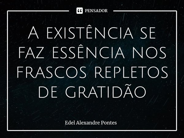 ⁠A existência se faz essência nos frascos repletos de gratidão... Frase de Edel Alexandre Pontes.