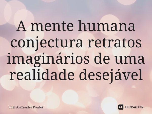 ⁠A mente humana conjectura retratos imaginários de uma realidade desejável... Frase de Edel Alexandre Pontes.