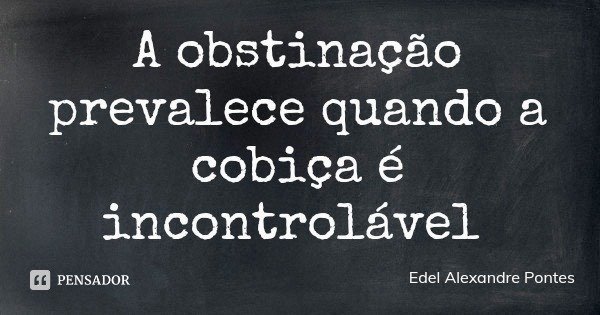 A obstinação prevalece quando a cobiça é incontrolável... Frase de Edel Alexandre Pontes.