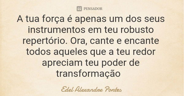 A tua força é apenas um dos seus instrumentos em teu robusto repertório. Ora, cante e encante todos aqueles que a teu redor apreciam teu poder de transformação... Frase de Edel Alexandre Pontes.