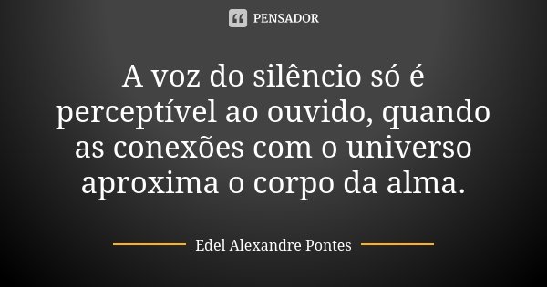 A voz do silêncio só é perceptível ao ouvido, quando as conexões com o universo aproxima o corpo da alma.... Frase de Edel Alexandre Pontes.