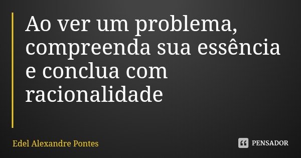 Ao ver um problema, compreenda sua essência e conclua com racionalidade... Frase de Edel Alexandre Pontes.
