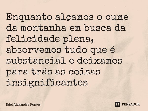 ⁠Enquanto alçamos o cume da montanha em busca da felicidade plena, absorvemos tudo que é substancial e deixamos para trás as coisas insignificantes... Frase de Edel Alexandre Pontes.