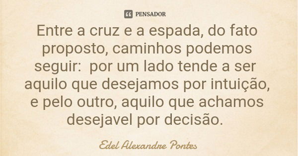 Entre a cruz e a espada, do fato proposto, caminhos podemos seguir: por um lado tende a ser aquilo que desejamos por intuição, e pelo outro, aquilo que achamos ... Frase de Edel Alexandre Pontes.