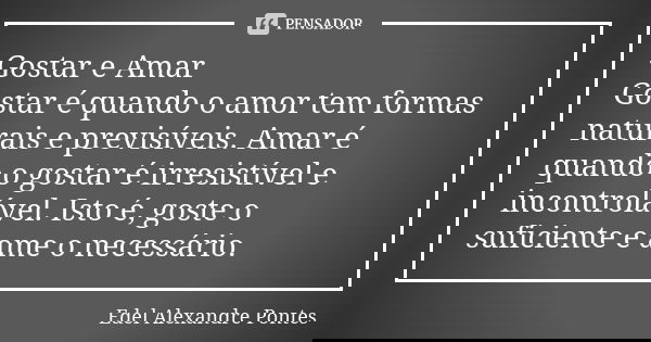 Gostar e Amar Gostar é quando o amor tem formas naturais e previsíveis. Amar é quando o gostar é irresistível e incontrolável. Isto é, goste o suficiente e ame ... Frase de Edel Alexandre Pontes.
