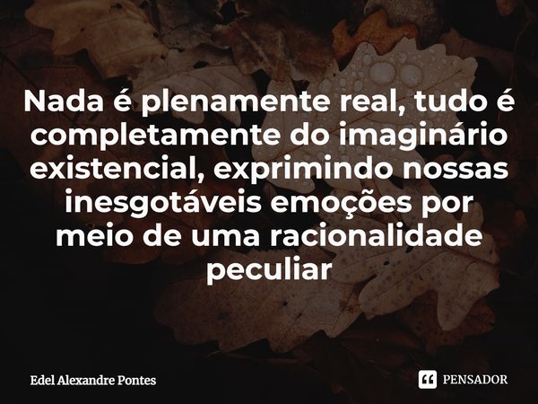 Nada é plenamente real, tudo é completamente do imaginário existencial, exprimindo nossas inesgotáveis emoções por meio de uma racionalidade peculiar... Frase de Edel Alexandre Pontes.