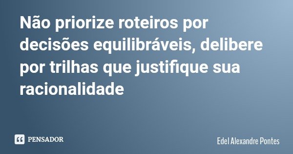 Não priorize roteiros por decisões equilibráveis, delibere por trilhas que justifique sua racionalidade... Frase de Edel Alexandre Pontes.
