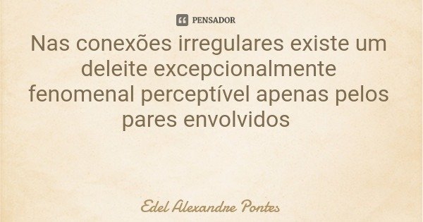 Nas conexões irregulares existe um deleite excepcionalmente fenomenal perceptível apenas pelos pares envolvidos... Frase de Edel Alexandre Pontes.