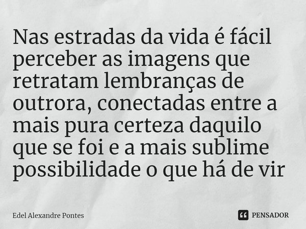 ⁠Nas estradas da vida é fácil perceber as imagens que retratam lembranças de outrora, conectadas entre a mais pura certeza daquilo que se foi e a mais sublime p... Frase de Edel Alexandre Pontes.