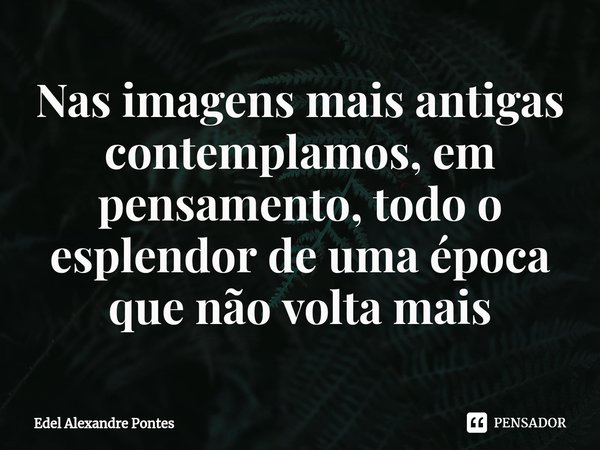 ⁠Nas imagens mais antigas contemplamos, em pensamento, todo o esplendor de uma época que não volta mais... Frase de Edel Alexandre Pontes.