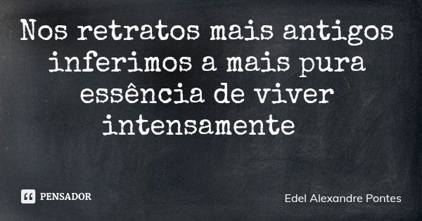Nos retratos mais antigos inferimos a mais pura essência de viver intensamente... Frase de Edel Alexandre Pontes.