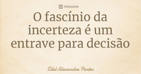 O fascínio da incerteza é um entrave para decisão... Frase de Edel Alexandre Pontes.