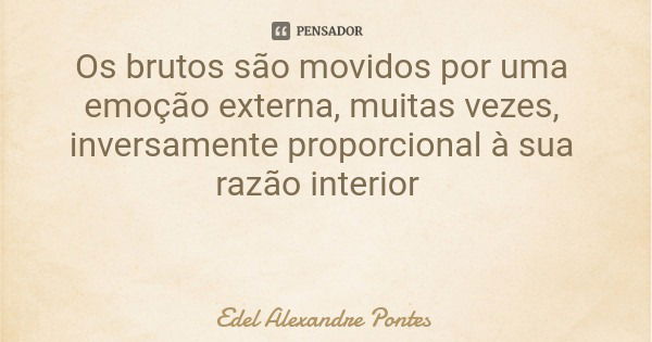 Os brutos são movidos por uma emoção externa, muitas vezes, inversamente proporcional à sua razão interior... Frase de Edel Alexandre Pontes.