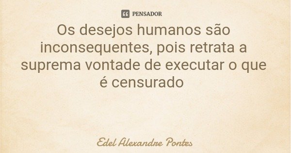 Os desejos humanos são inconsequentes, pois retrata a suprema vontade de executar o que é censurado... Frase de Edel Alexandre Pontes.