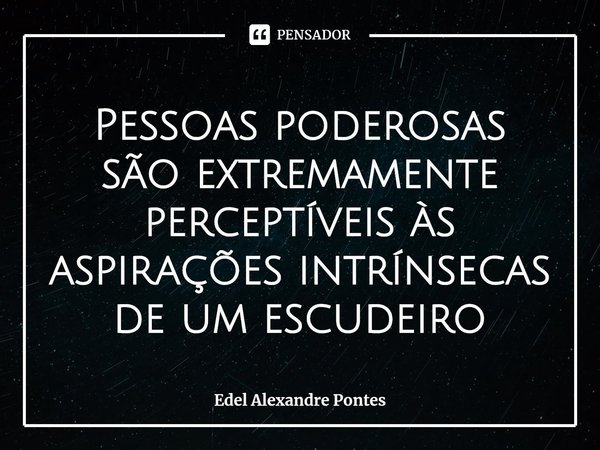 Pessoas poderosas são extremamente perceptíveis às aspirações intrínsecas de um escudeiro... Frase de Edel Alexandre Pontes.