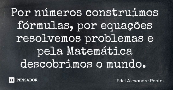 Por números construimos fórmulas, por equações resolvemos problemas e pela Matemática descobrimos o mundo.... Frase de Edel Alexandre Pontes.