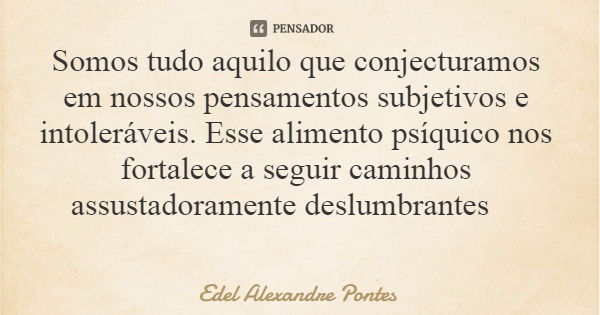Somos tudo aquilo que conjecturamos em nossos pensamentos subjetivos e intoleráveis. Esse alimento psíquico nos fortalece a seguir caminhos assustadoramente des... Frase de Edel Alexandre Pontes.